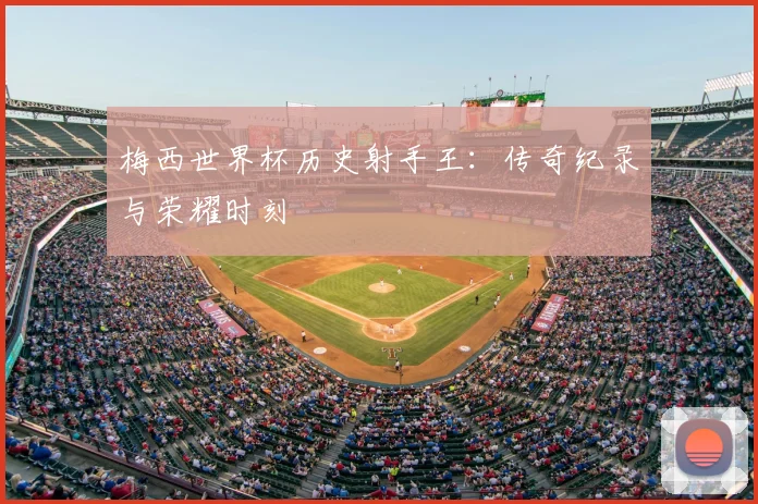梅西世界杯历史射手王:传奇纪录与荣耀时刻