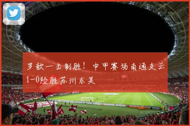 罗歆一击制胜！中甲赛场南通支云1-0险胜苏州东吴