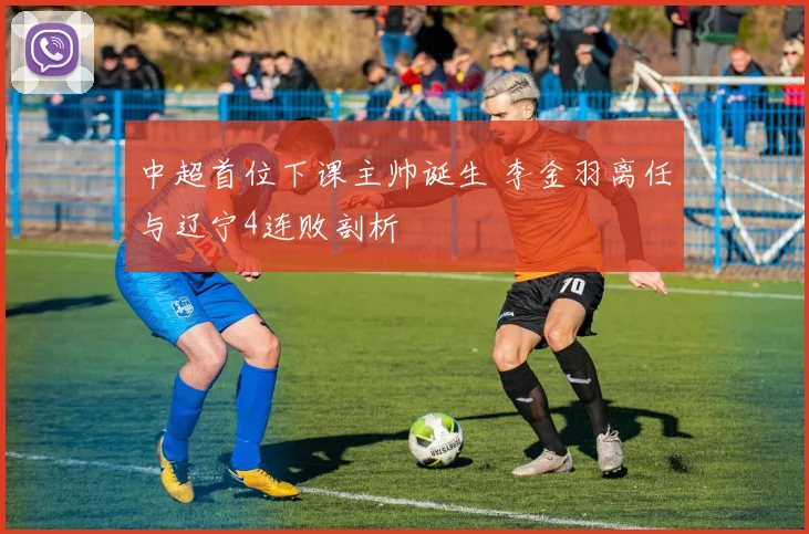 中超首位下课主帅诞生 李金羽离任与辽宁4连败剖析