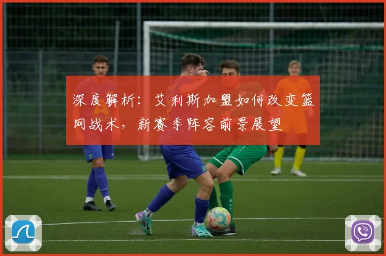 深度解析：艾利斯加盟如何改变篮网战术，新赛季阵容前景展望