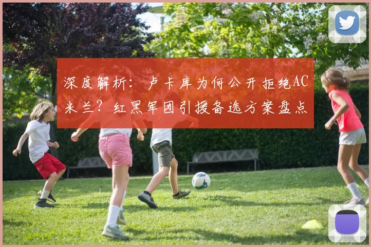 深度解析:卢卡库为何公开拒绝AC米兰?红黑军团引援备选方案盘点